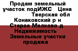 Продам земельный участок подИЖС › Цена ­ 3 000 000 - Тверская обл., Конаковский р-н, Старое Мелково д. Недвижимость » Земельные участки продажа   